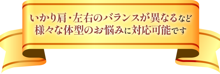 いかり肩・左右のバランスが異なるなど様々な体型のお悩みに対応可能です